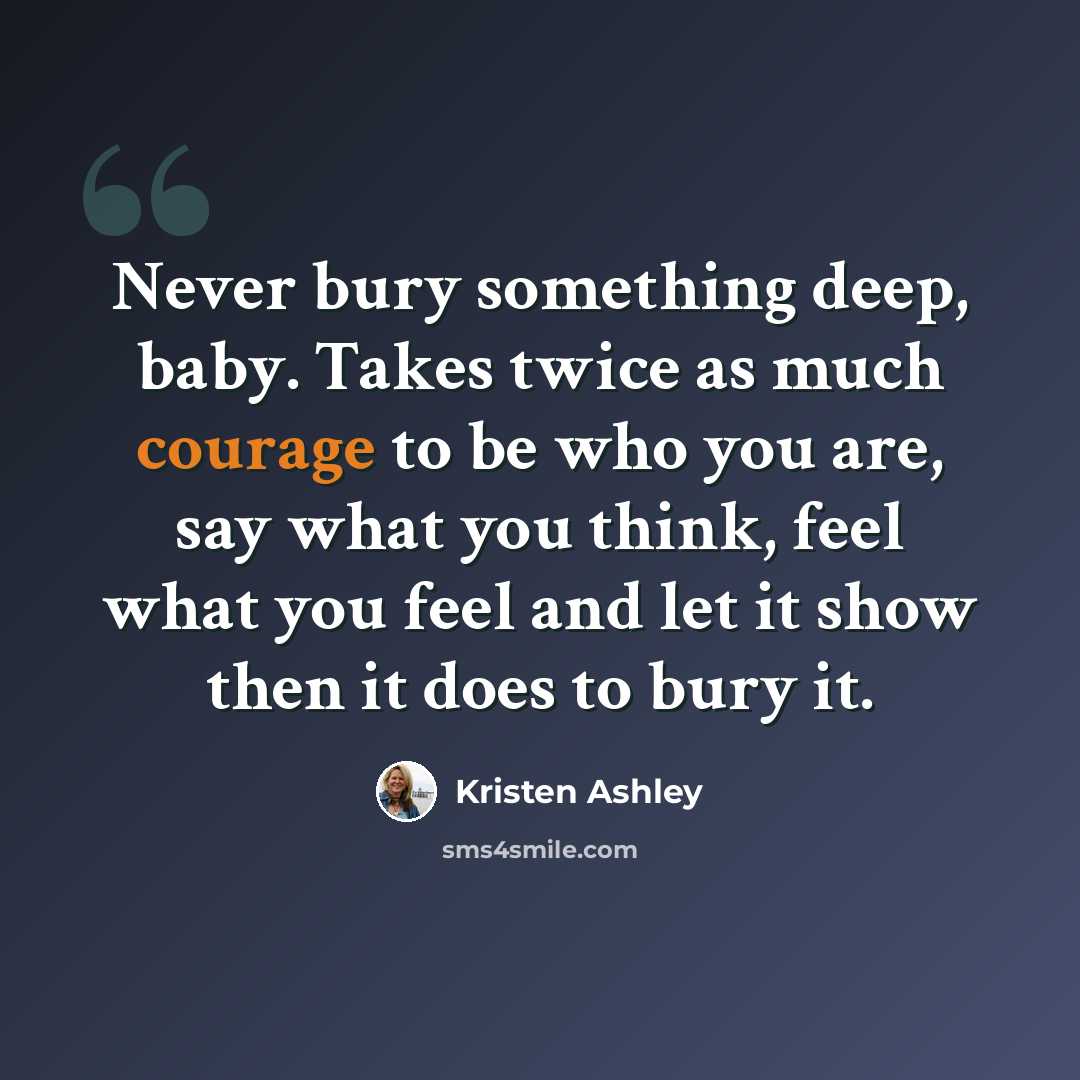 “Never bury something deep, baby. Takes twice as much courage to be who you are, say what you think, feel what you feel and let it show then it does to bury it.” quote by Kristen Ashley