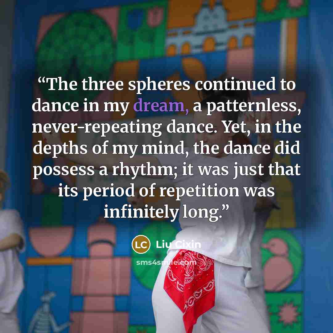“The three spheres continued to dance in my dream, a patternless, never-repeating dance. Yet, in the depths of my mind, the dance did possess a rhythm; it was just that its period of repetition was infinitely long.” quote by Liu Cixin