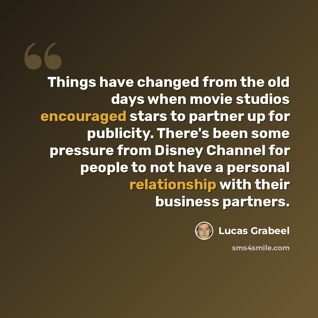 “Things have changed from the old days when movie studios encouraged stars to partner up for publicity. There's been some pressure from Disney Channel for people to not have a personal relationship with their business partners.” quote by Lucas Grabeel