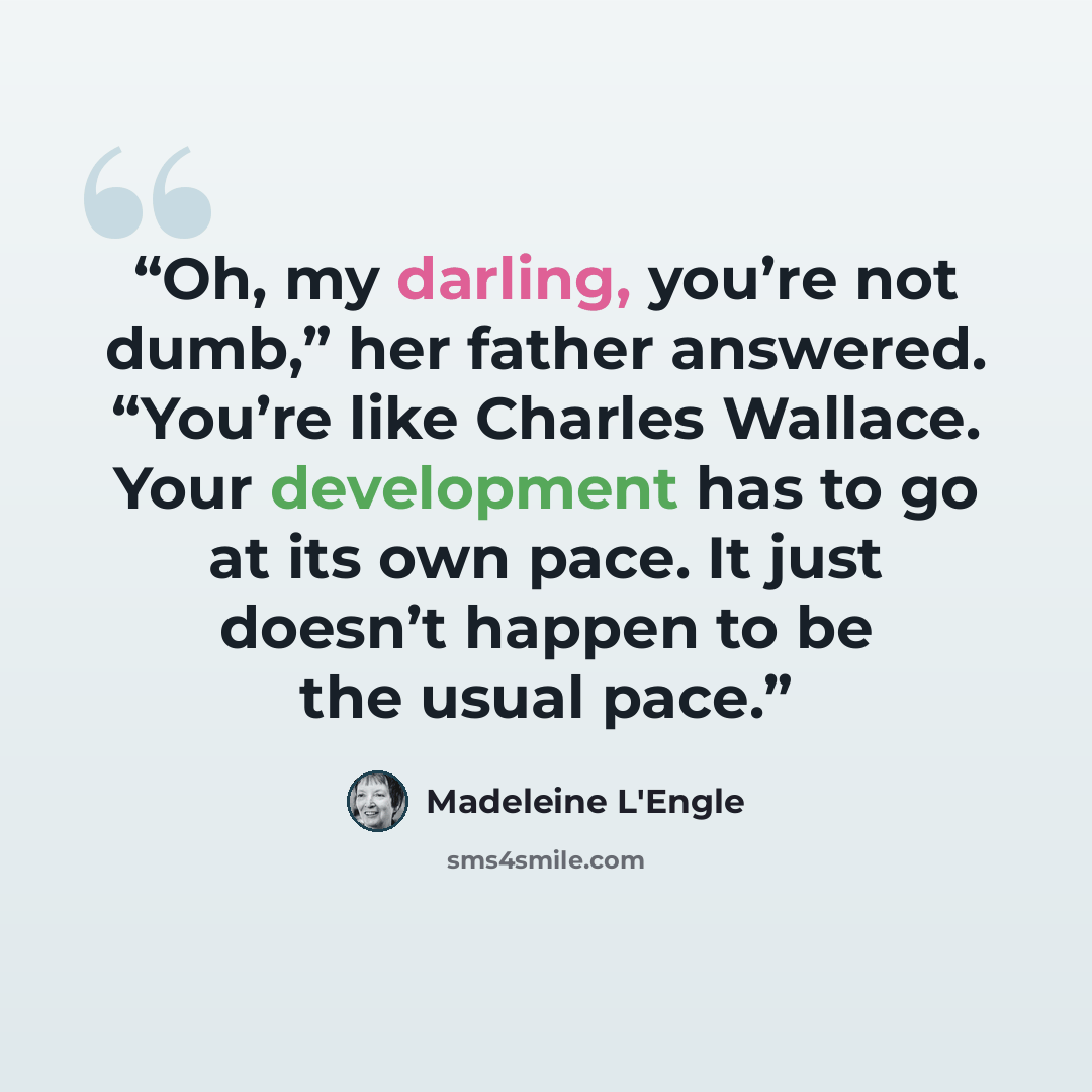 “Oh, my darling, you’re not dumb,” her father answered. “You’re like Charles Wallace. Your development has to go at its own pace. It just doesn’t happen to be the usual pace.” quote by Madeleine L'Engle