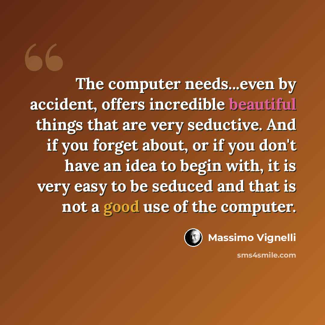 “The computer needs...even by accident, offers incredible beautiful things that are very seductive. And if you forget about, or if you don't have an idea to begin with, it is very easy to be seduced and that is not a good use of the computer.” quote by Massimo Vignelli