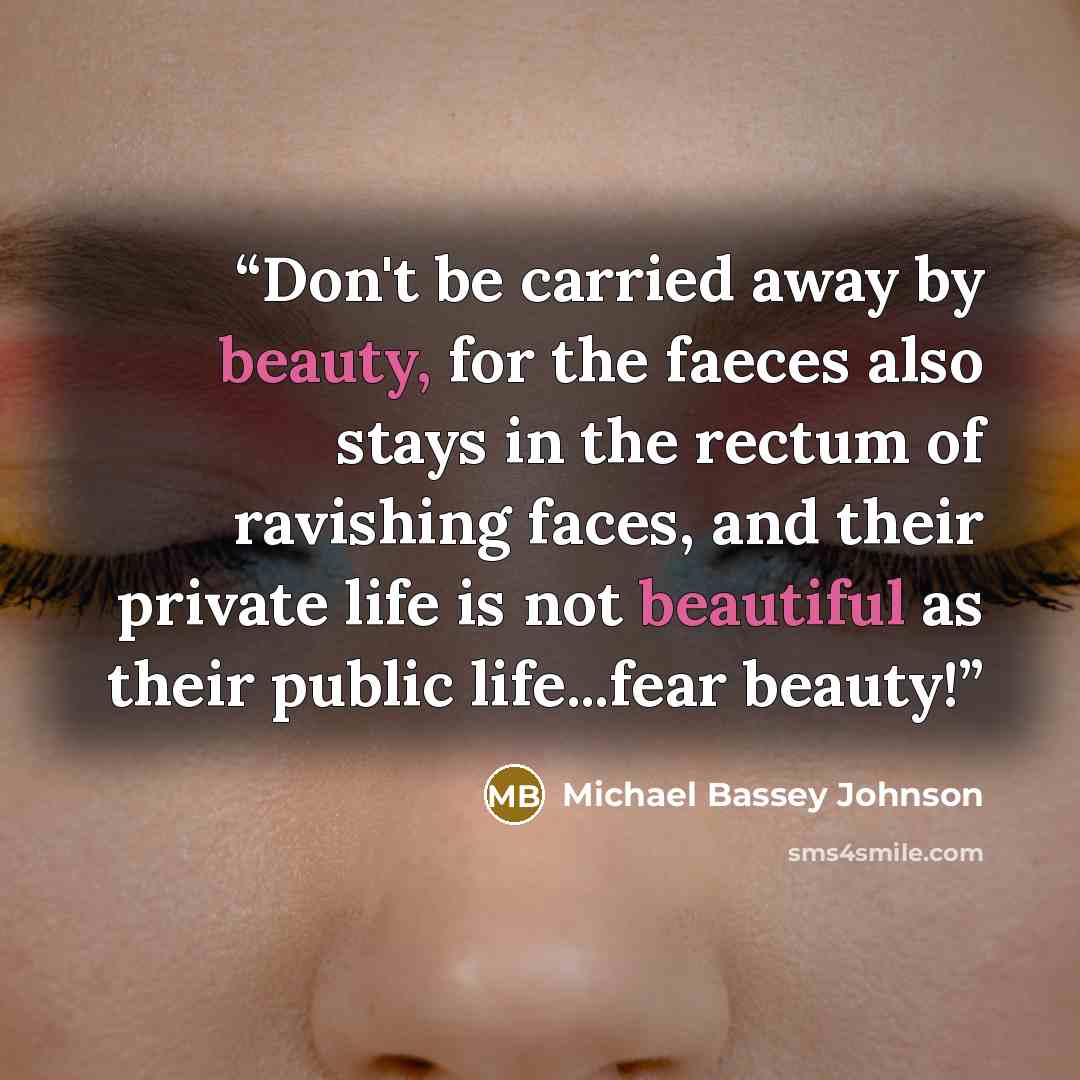“Don't be carried away by beauty, for the faeces also stays in the rectum of ravishing faces, and their private life is not beautiful as their public life...fear beauty!” quote by Michael Bassey Johnson
