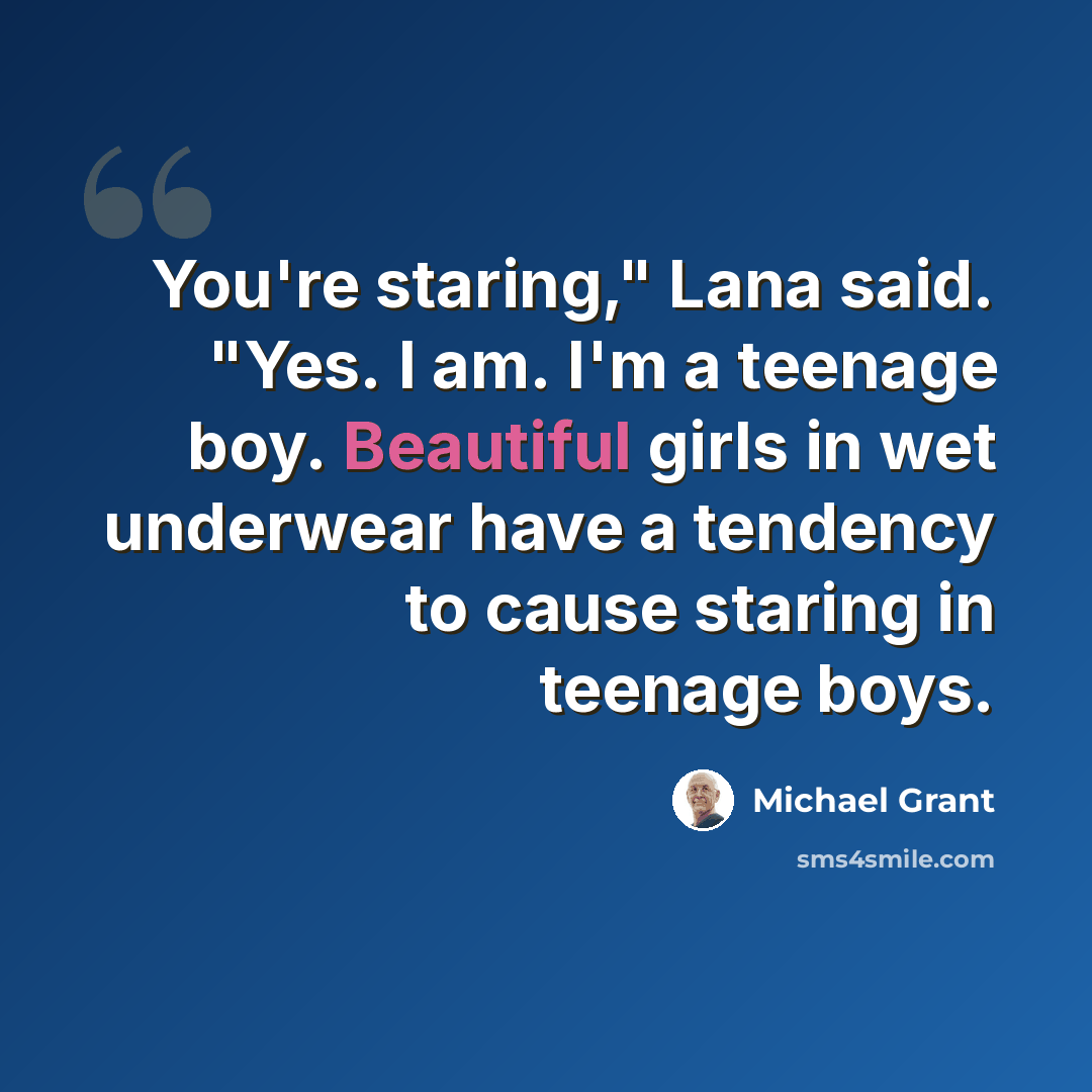 “You're staring," Lana said. "Yes. I am. I'm a teenage boy. Beautiful girls in wet underwear have a tendency to cause staring in teenage boys.” quote by Michael Grant