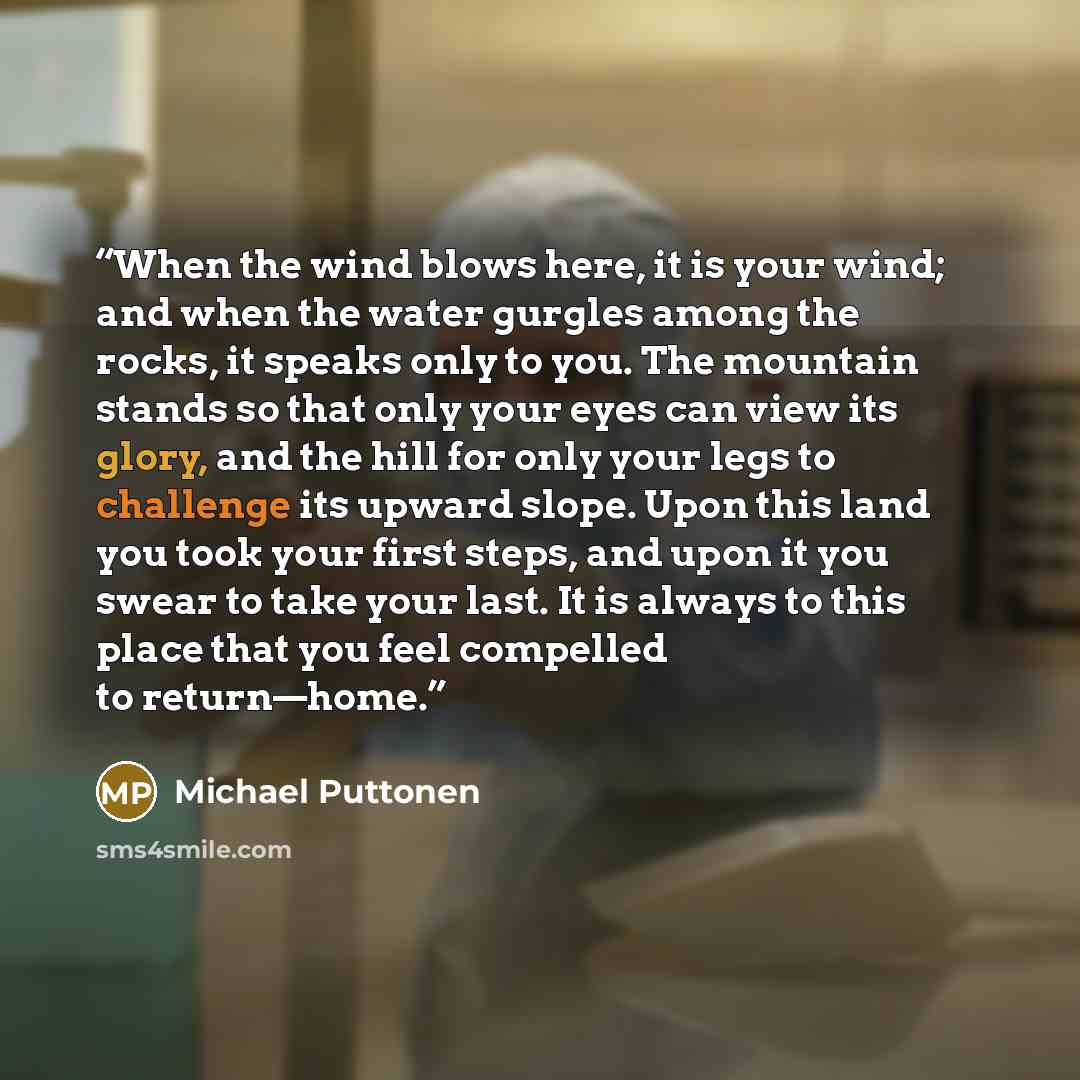 “When the wind blows here, it is your wind; and when the water gurgles among the rocks, it speaks only to you. The mountain stands so that only your eyes can view its glory, and the hill for only your legs to challenge its upward slope. Upon this land you took your first steps, and upon it you…” quote by Michael Puttonen