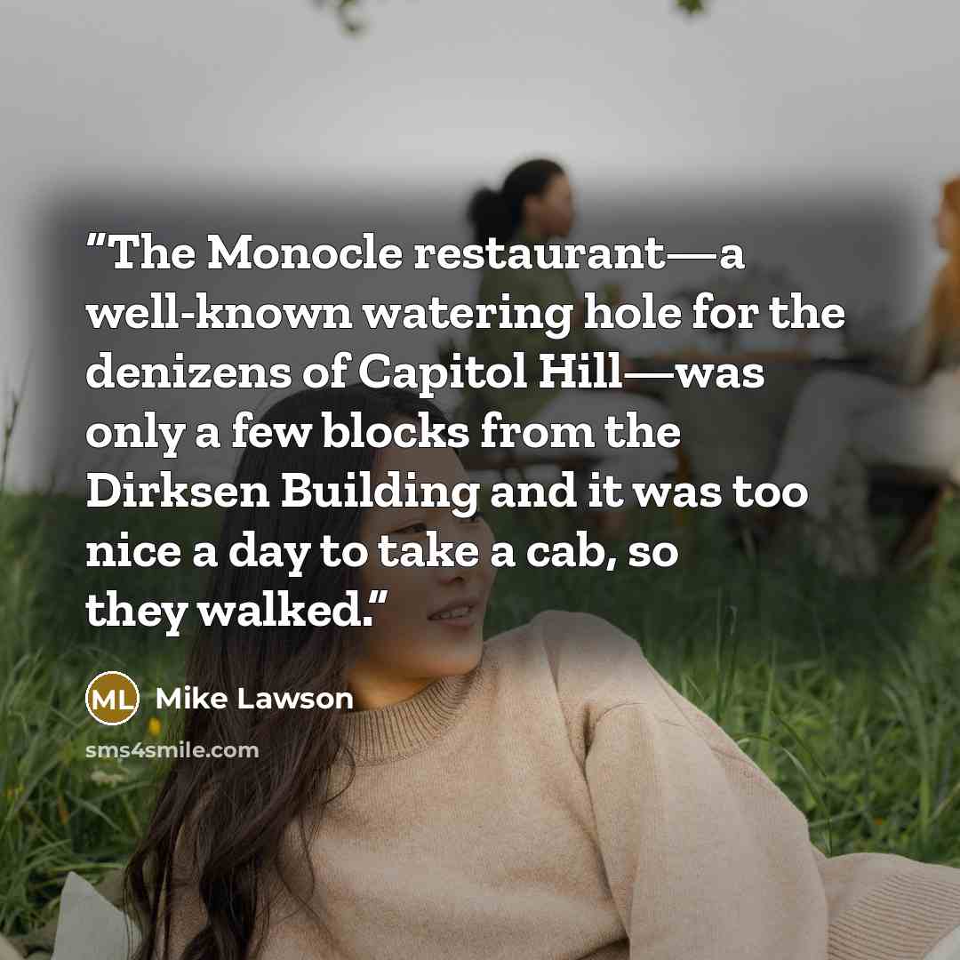 “The Monocle restaurant—a well-known watering hole for the denizens of Capitol Hill—was only a few blocks from the Dirksen Building and it was too nice a day to take a cab, so they walked.” quote by Mike Lawson