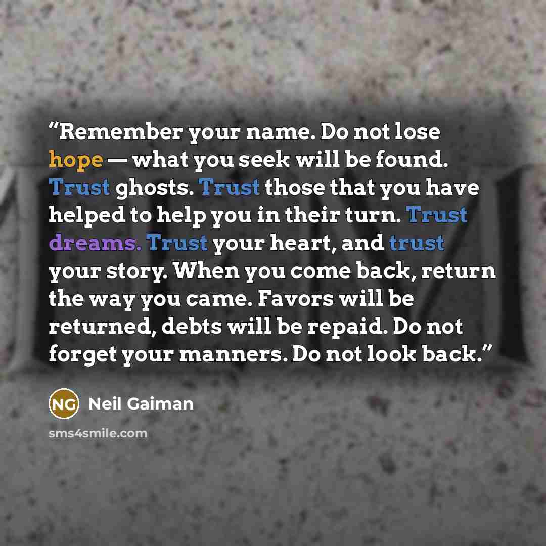 “Remember your name. Do not lose hope — what you seek will be found. Trust ghosts. Trust those that you have helped to help you in their turn. Trust dreams. Trust your heart, and trust your story. When you come back, return the way you came. Favors will be returned, debts will be repaid. Do not…” quote by Neil Gaiman