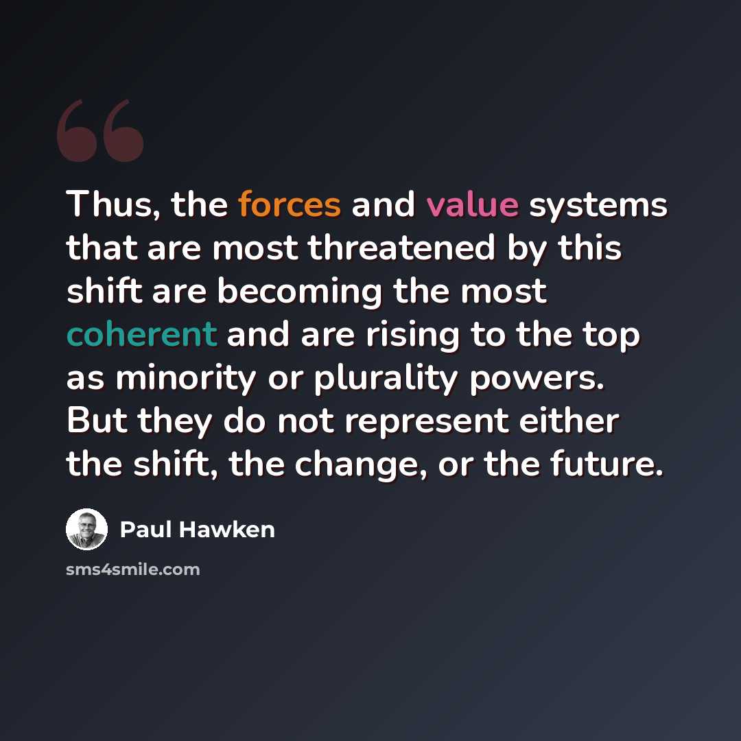 “Thus, the forces and value systems that are most threatened by this shift are becoming the most coherent and are rising to the top as minority or plurality powers. But they do not represent either the shift, the change, or the future.” quote by Paul Hawken