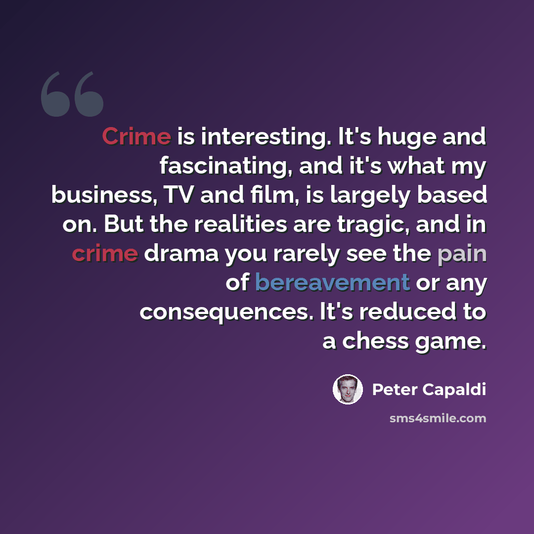 “Crime is interesting. It's huge and fascinating, and it's what my business, TV and film, is largely based on. But the realities are tragic, and in crime drama you rarely see the pain of bereavement or any consequences. It's reduced to a chess game.” quote by Peter Capaldi