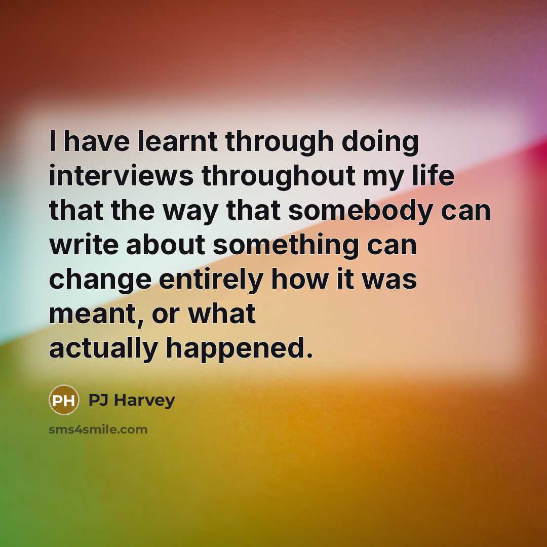 “I have learnt through doing interviews throughout my life that the way that somebody can write about something can change entirely how it was meant, or what actually happened.” quote by PJ Harvey