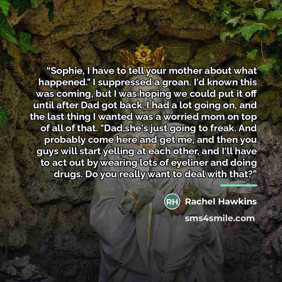 “Sophie, I have to tell your mother about what happened." I suppressed a groan. I'd known this was coming, but I was hoping we could put it off until after Dad got back. I had a lot going on, and the last thing I wanted was a worried mom on top of all of that. "Dad,she's just going to freak. And…” quote by Rachel Hawkins