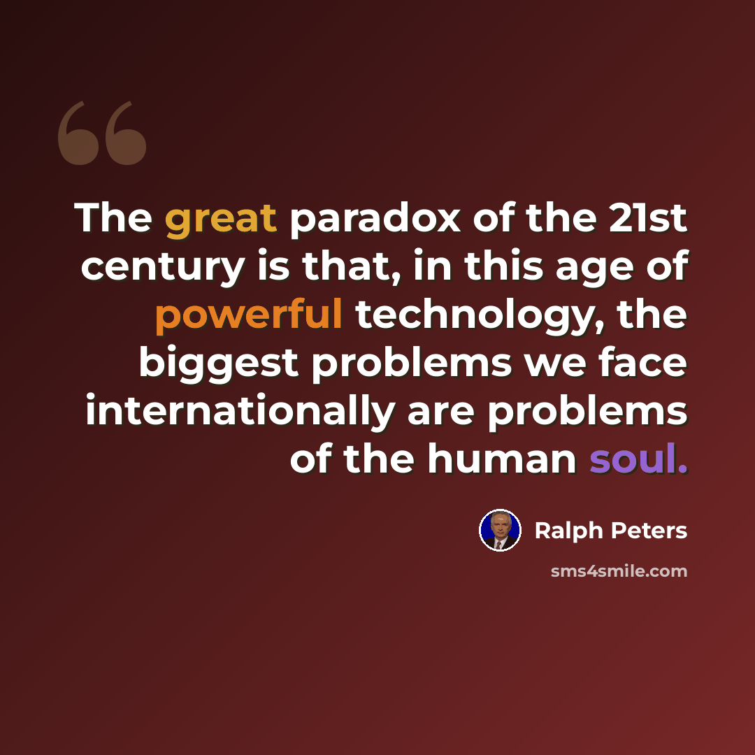“The great paradox of the 21st century is that, in this age of powerful technology, the biggest problems we face internationally are problems of the human soul.” quote by Ralph Peters