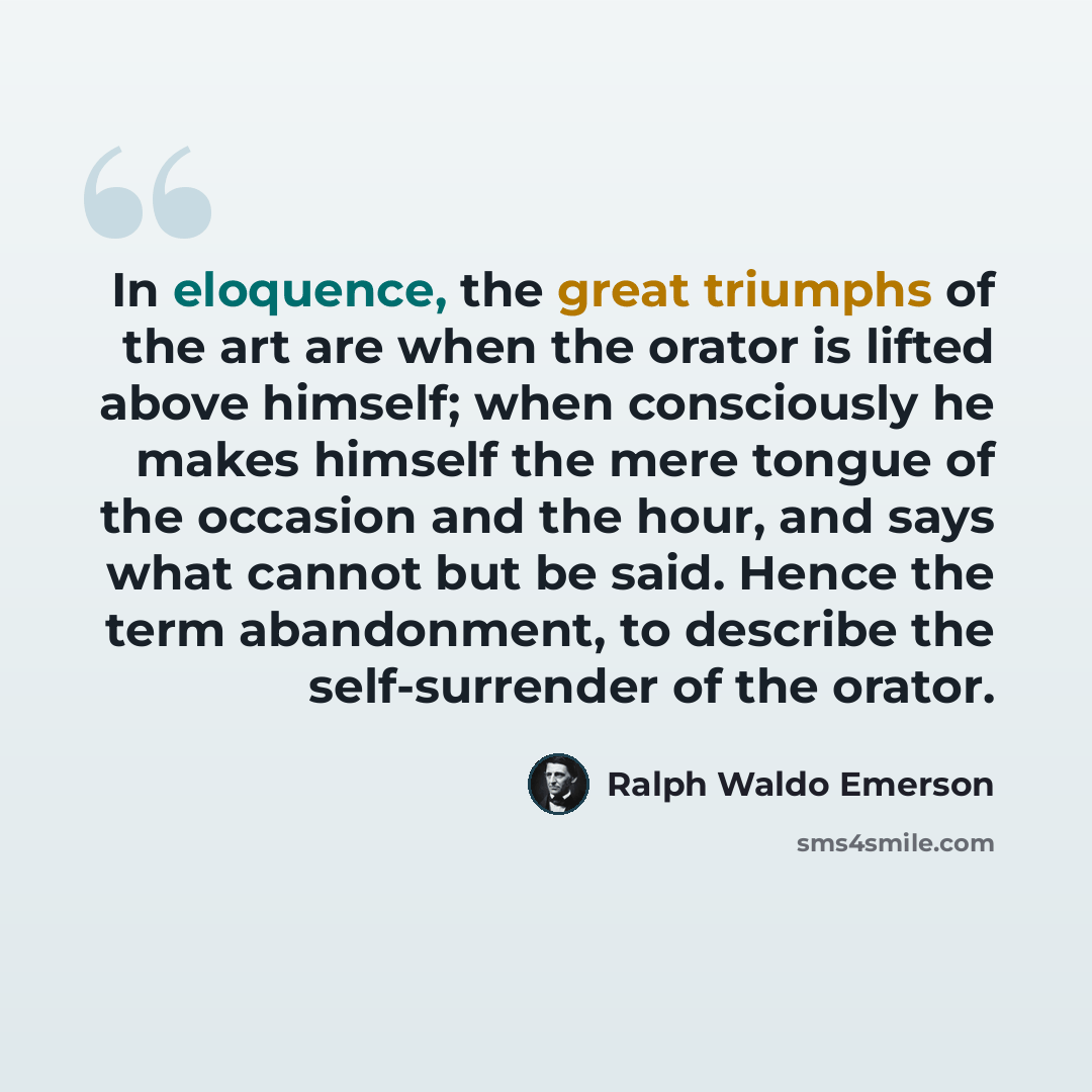 “In eloquence, the great triumphs of the art are when the orator is lifted above himself; when consciously he makes himself the mere tongue of the occasion and the hour, and says what cannot but be said. Hence the term abandonment, to describe the self-surrender of the orator.” quote by Ralph Waldo Emerson