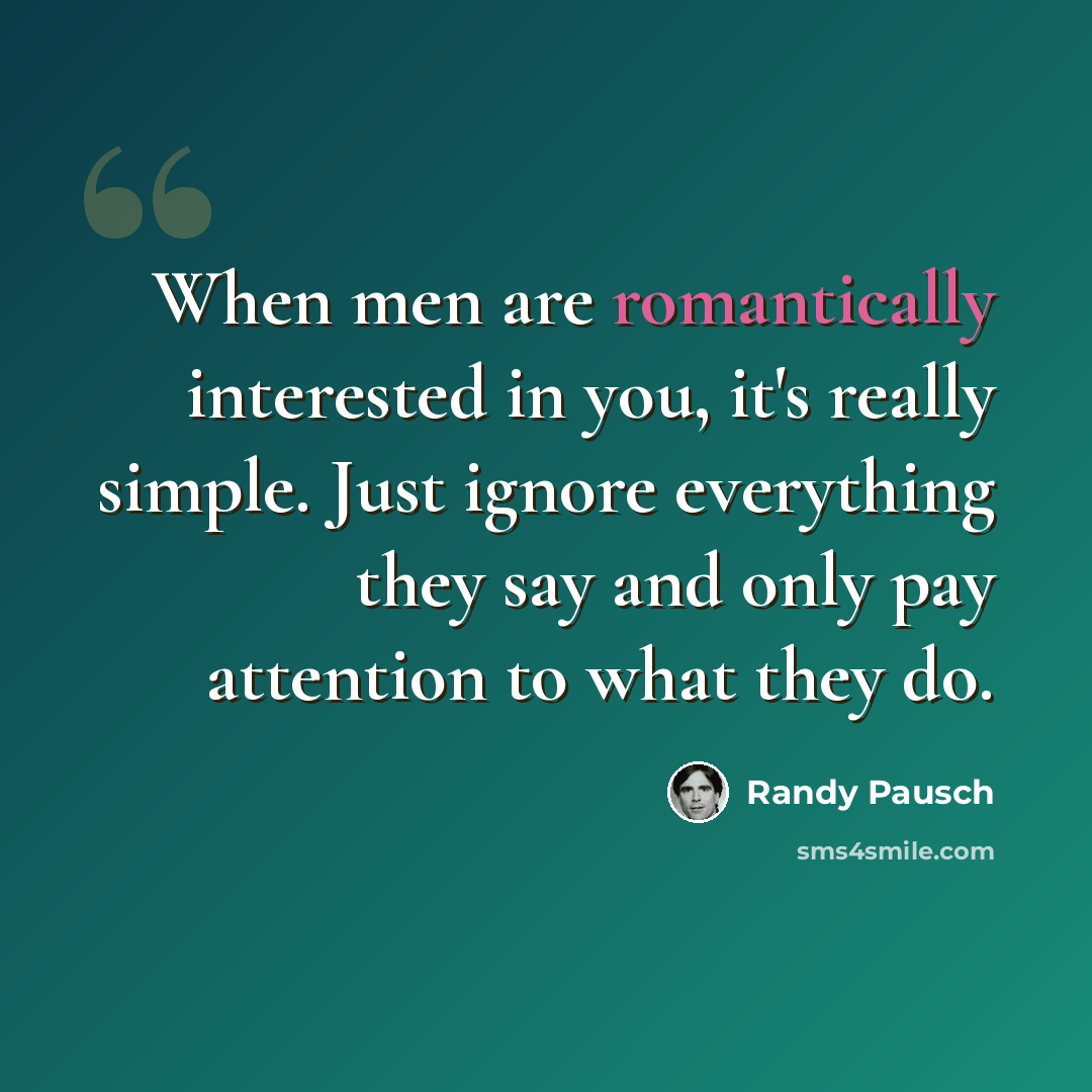 “When men are romantically interested in you, it's really simple. Just ignore everything they say and only pay attention to what they do.” quote by Randy Pausch
