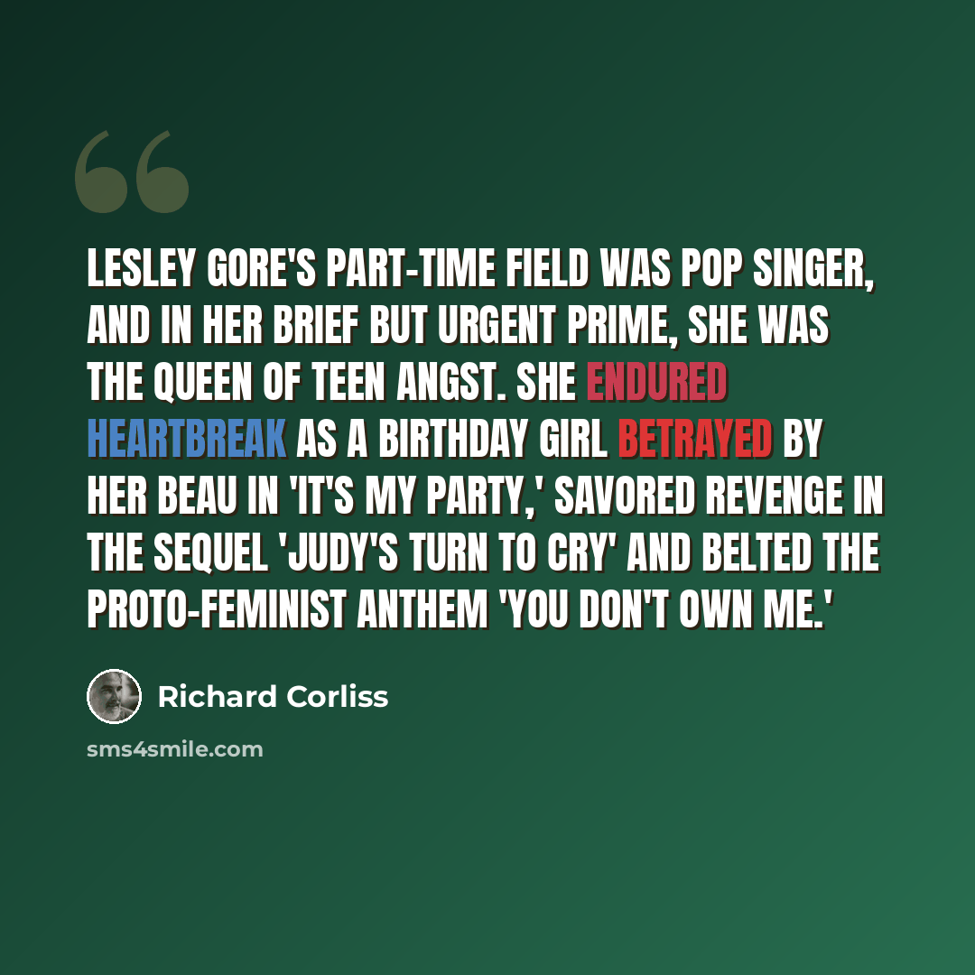 “Lesley Gore's part-time field was pop singer, and in her brief but urgent prime, she was the Queen of Teen Angst. She endured heartbreak as a birthday girl betrayed by her beau in 'It's My Party,' savored revenge in the sequel 'Judy's Turn to Cry' and belted the proto-feminist anthem 'You Don't…” quote by Richard Corliss