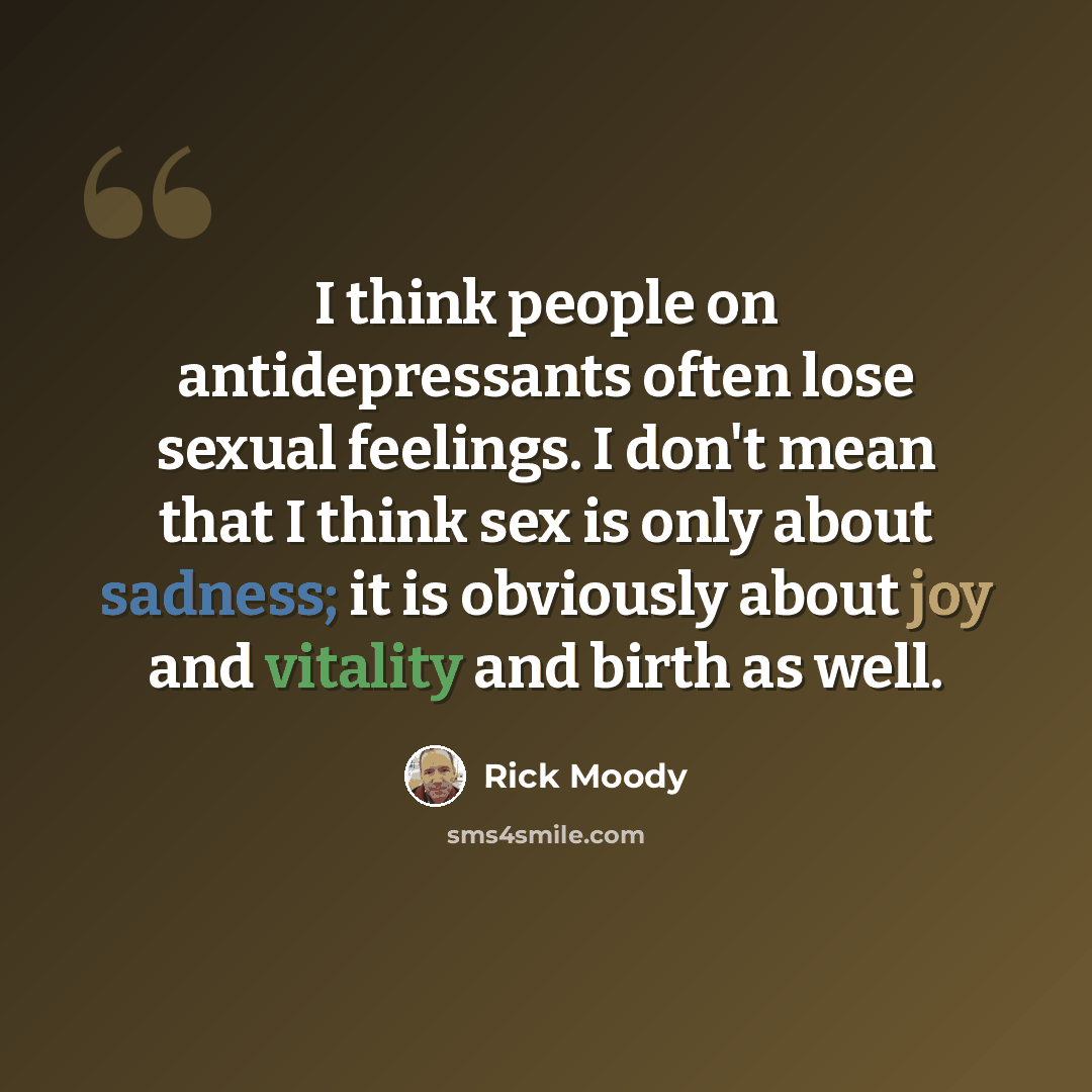 “I think people on antidepressants often lose sexual feelings. I don't mean that I think sex is only about sadness; it is obviously about joy and vitality and birth as well.” quote by Rick Moody