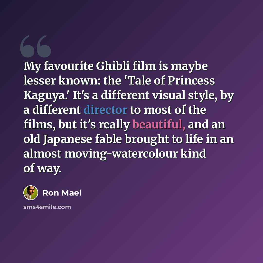 “My favourite Ghibli film is maybe lesser known: the 'Tale of Princess Kaguya.' It's a different visual style, by a different director to most of the films, but it's really beautiful, and an old Japanese fable brought to life in an almost moving-watercolour kind of way.” quote by Ron Mael