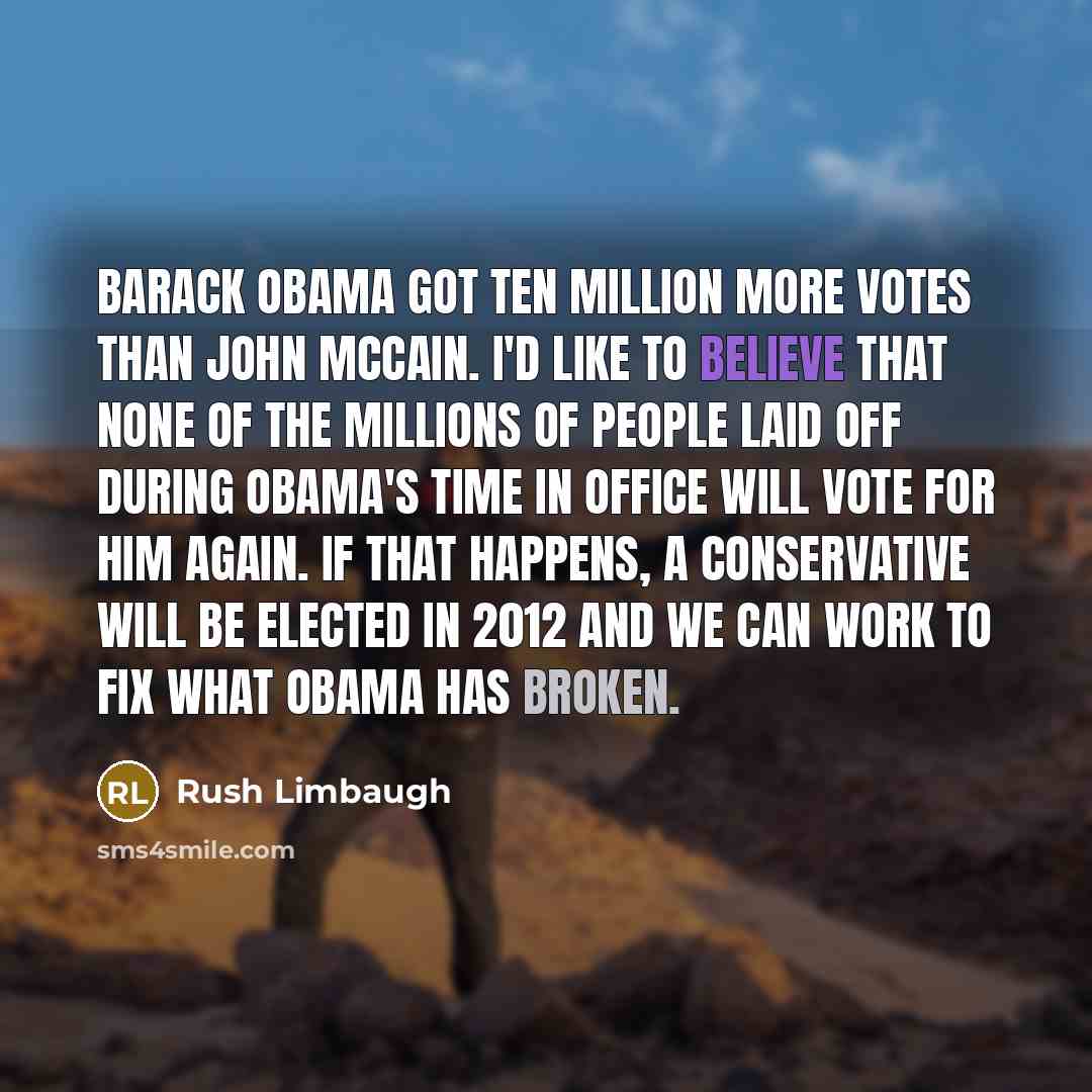 “Barack Obama got ten million more votes than John McCain. I'd like to believe that none of the millions of people laid off during Obama's time in office will vote for him again. If that happens, a conservative will be elected in 2012 and we can work to fix what Obama has broken.” quote by Rush Limbaugh