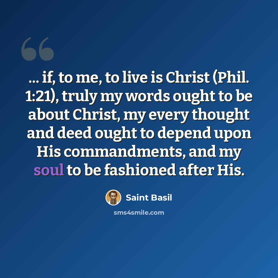 “... if, to me, to live is Christ (Phil. 1:21), truly my words ought to be about Christ, my every thought and deed ought to depend upon His commandments, and my soul to be fashioned after His.” quote by Saint Basil
