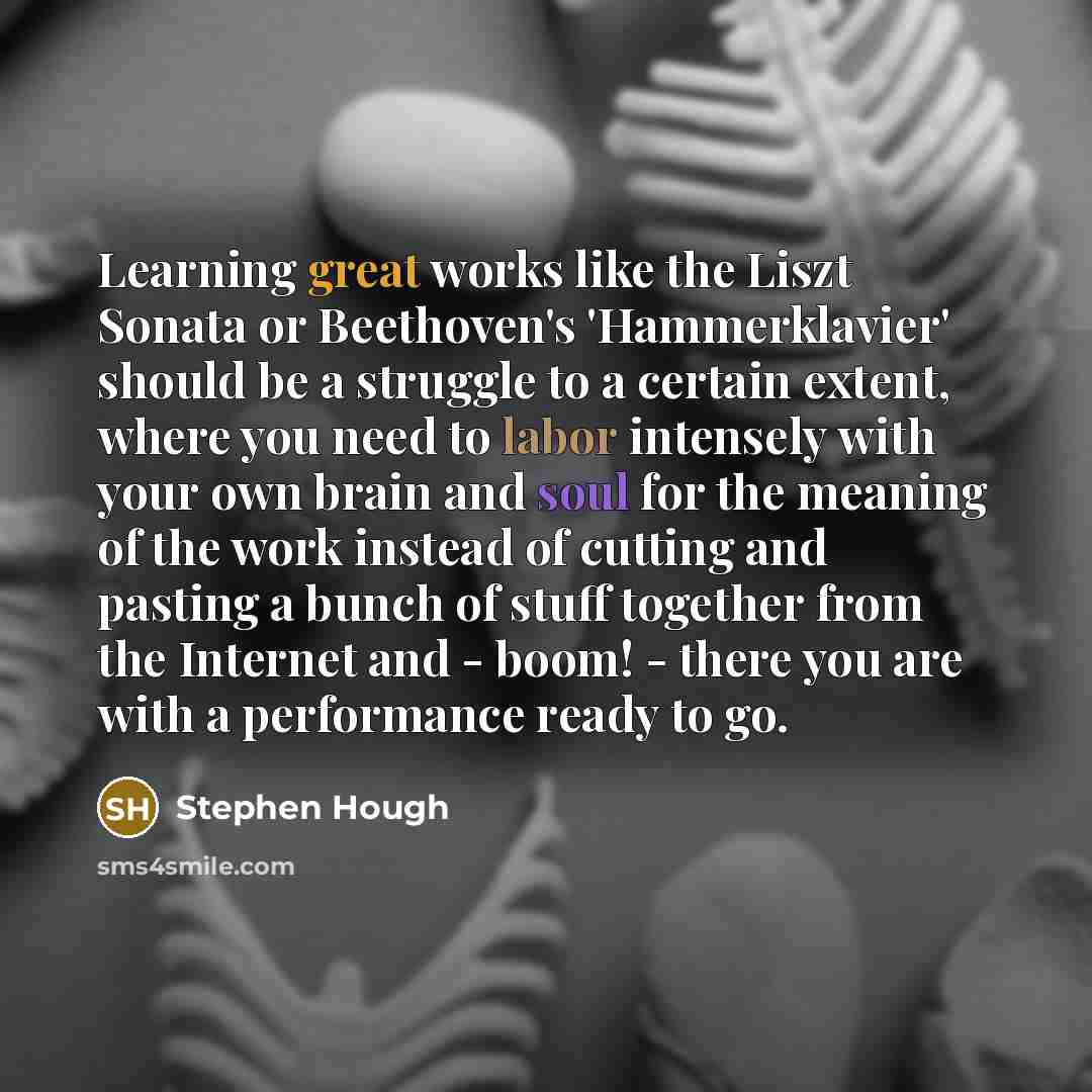 “Learning great works like the Liszt Sonata or Beethoven's 'Hammerklavier' should be a struggle to a certain extent, where you need to labor intensely with your own brain and soul for the meaning of the work instead of cutting and pasting a bunch of stuff together from the Internet and - boom!…” quote by Stephen Hough