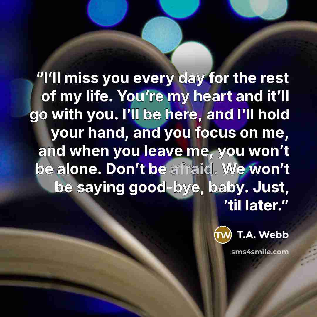 “I’ll miss you every day for the rest of my life. You’re my heart and it’ll go with you. I’ll be here, and I’ll hold your hand, and you focus on me, and when you leave me, you won’t be alone. Don’t be afraid. We won’t be saying good-bye, baby. Just, ’til later.” quote by T.A. Webb