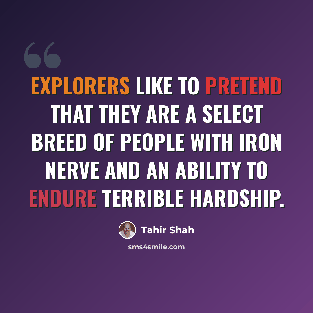 “Explorers like to pretend that they are a select breed of people with iron nerve and an ability to endure terrible hardship.” quote by Tahir Shah