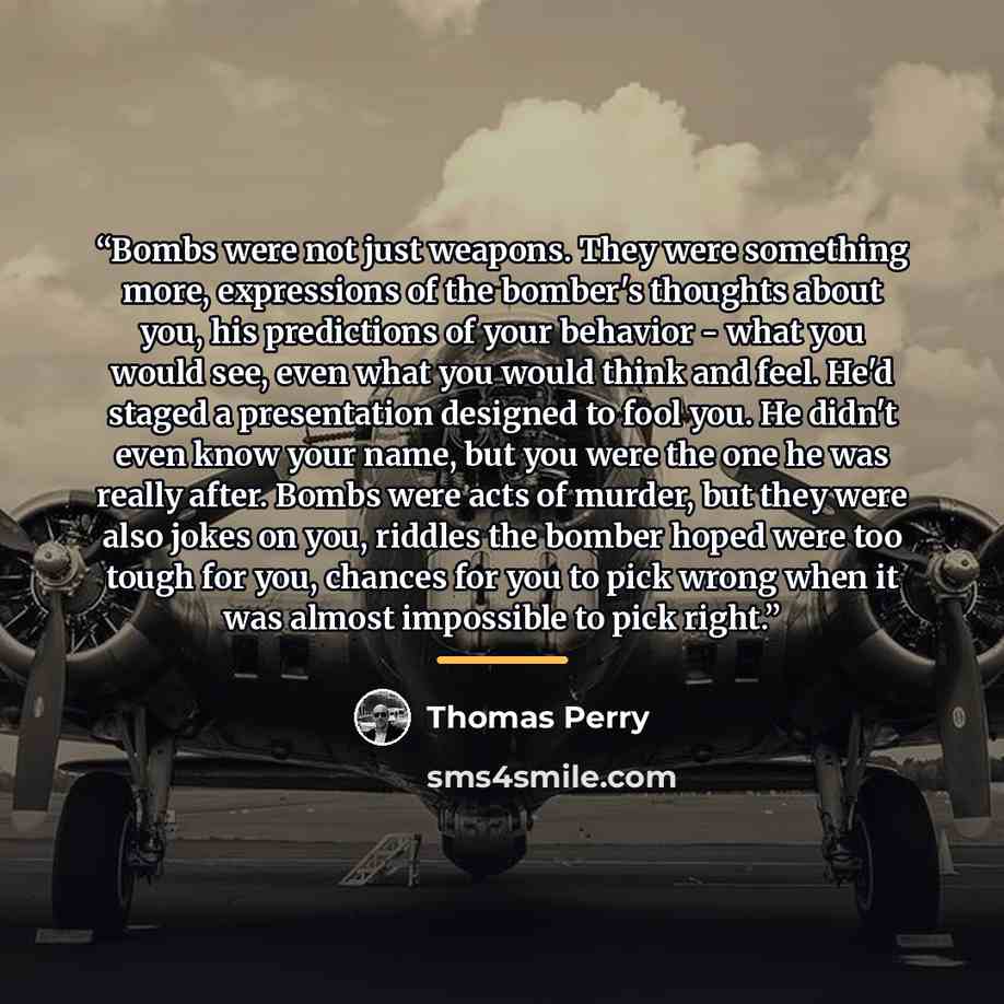 “Bombs were not just weapons. They were something more, expressions of the bomber's thoughts about you, his predictions of your behavior - what you would see, even what you would think and feel. He'd staged a presentation designed to fool you. He didn't even know your name, but you were the one he…” quote by Thomas Perry