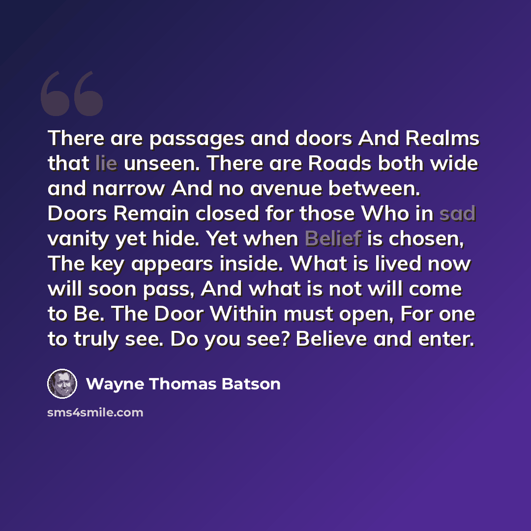“There are passages and doors And Realms that lie unseen. There are Roads both wide and narrow And no avenue between. Doors Remain closed for those Who in sad vanity yet hide. Yet when Belief is chosen, The key appears inside. What is lived now will soon pass, And what is not will come to Be. The…” quote by Wayne Thomas Batson
