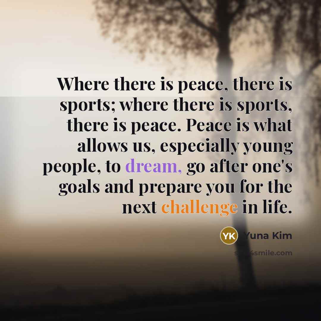 “Where there is peace, there is sports; where there is sports, there is peace. Peace is what allows us, especially young people, to dream, go after one's goals and prepare you for the next challenge in life.” quote by Yuna Kim