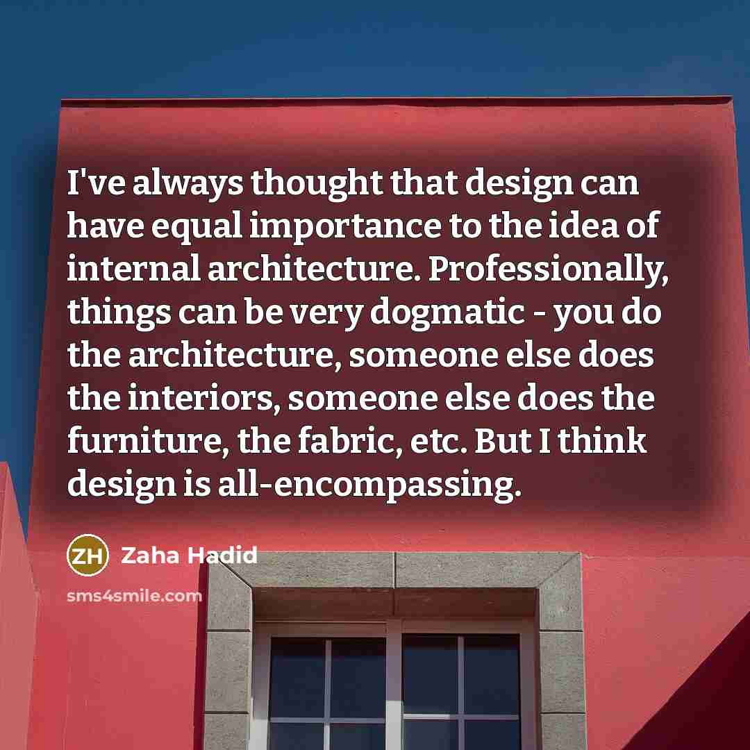 “I've always thought that design can have equal importance to the idea of internal architecture. Professionally, things can be very dogmatic - you do the architecture, someone else does the interiors, someone else does the furniture, the fabric, etc. But I think design is all-encompassing.” quote by Zaha Hadid