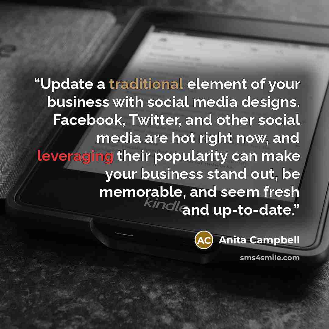 “Update a traditional element of your business with social media designs. Facebook, Twitter, and other social media are hot right now, and leveraging their popularity can make your business stand out, be memorable, and seem fresh and up-to-date.” quote by Anita Campbell