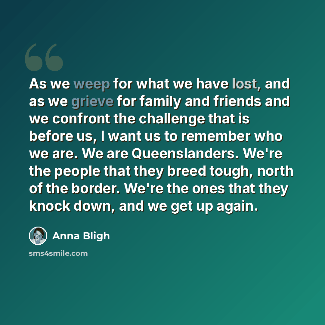 “As we weep for what we have lost, and as we grieve for family and friends and we confront the challenge that is before us, I want us to remember who we are. We are Queenslanders. We're the people that they breed tough, north of the border. We're the ones that they knock down, and we get up again.” quote by Anna Bligh