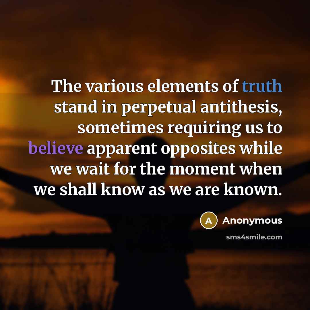 “The various elements of truth stand in perpetual antithesis, sometimes requiring us to believe apparent opposites while we wait for the moment when we shall know as we are known.” quote by Anonymous