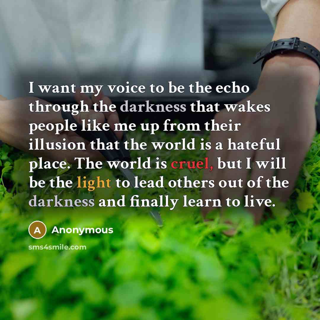 “I want my voice to be the echo through the darkness that wakes people like me up from their illusion that the world is a hateful place. The world is cruel, but I will be the light to lead others out of the darkness and finally learn to live.” quote by Anonymous