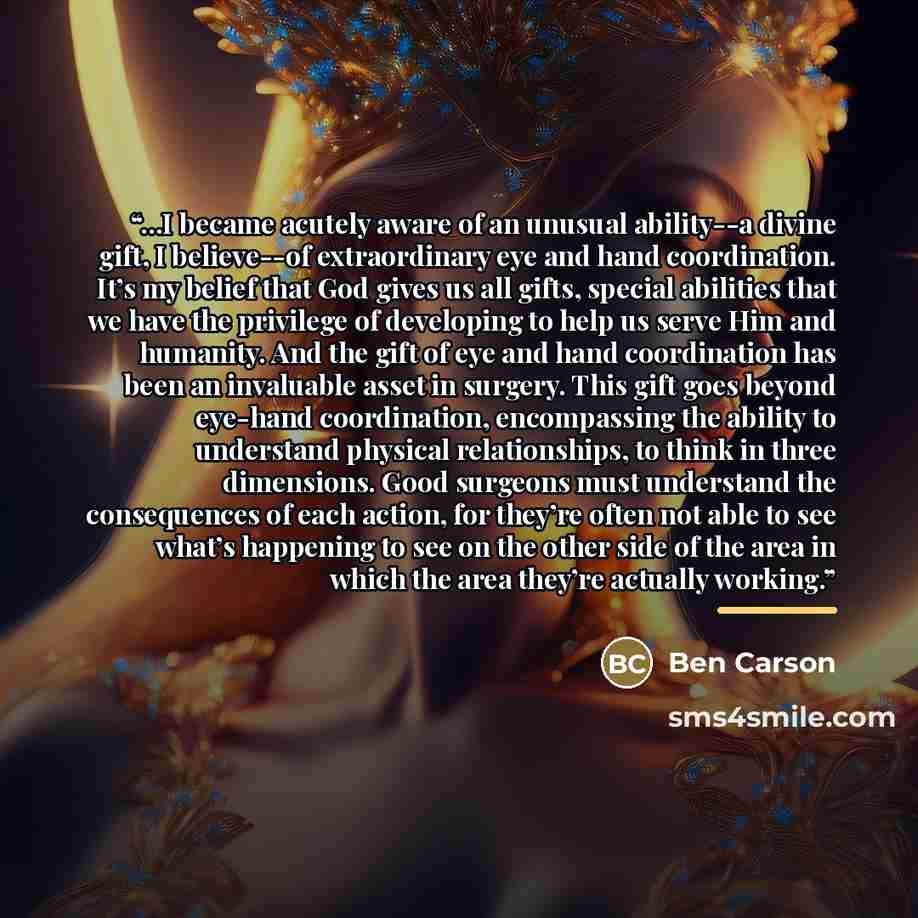 “...I became acutely aware of an unusual ability--a divine gift, I believe--of extraordinary eye and hand coordination. It’s my belief that God gives us all gifts, special abilities that we have the privilege of developing to help us serve Him and humanity. And the gift of eye and hand coordination…” quote by Ben Carson