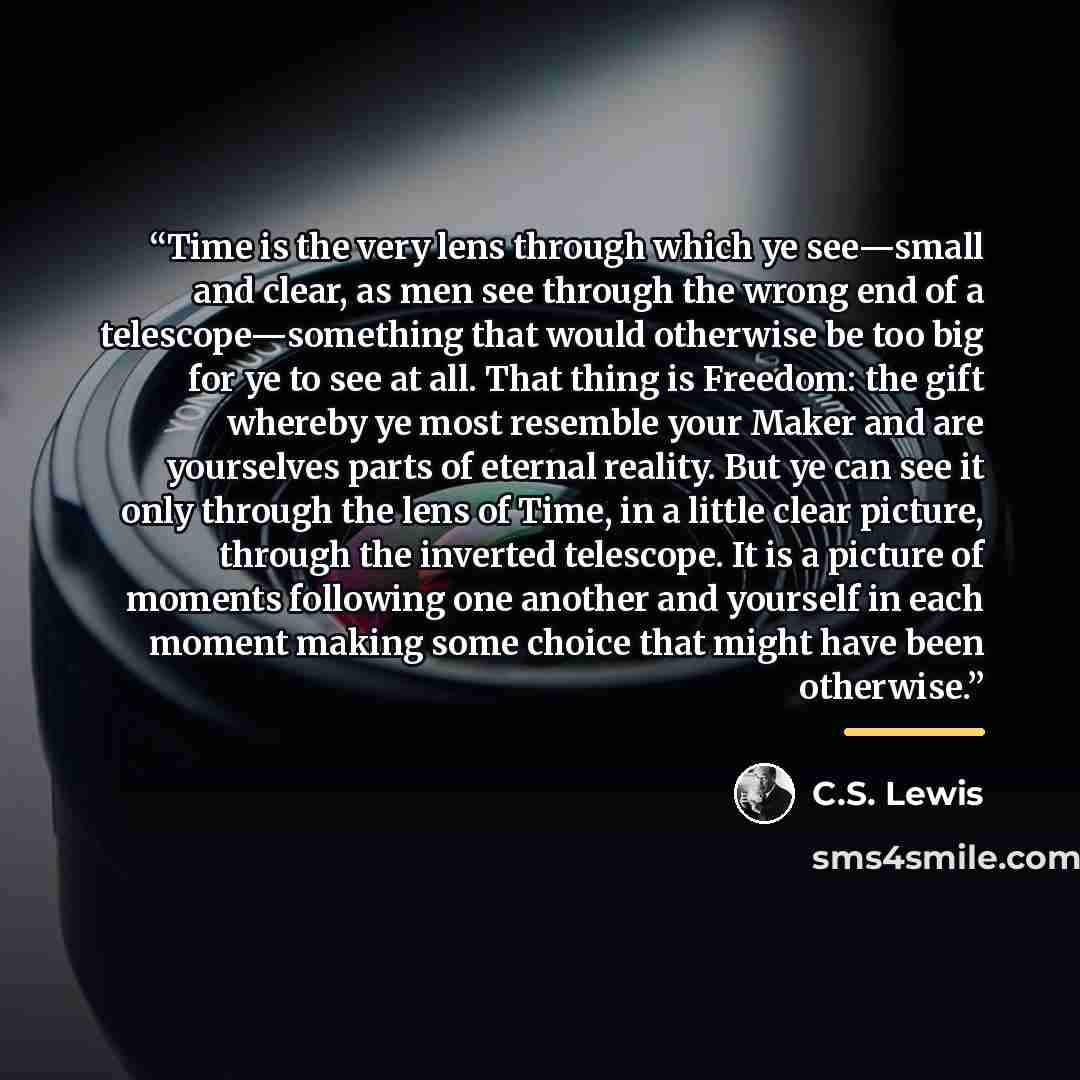 “Time is the very lens through which ye see—small and clear, as men see through the wrong end of a telescope—something that would otherwise be too big for ye to see at all. That thing is Freedom: the gift whereby ye most resemble your Maker and are yourselves parts of eternal reality. But ye can…” quote by C.S. Lewis