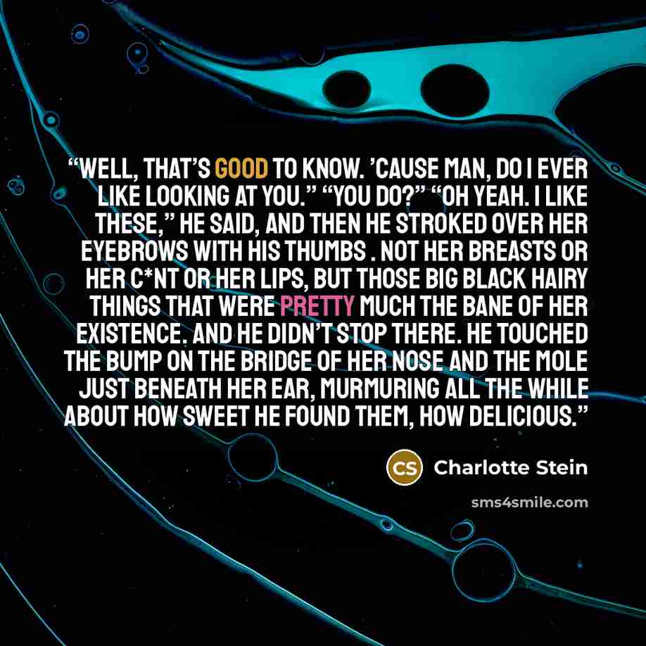 “Well, that’s good to know. ’Cause man, do I ever like looking at you.” “You do?” “Oh yeah. I like these,” he said, and then he stroked over her eyebrows with his thumbs . Not her breasts or her c*nt or her lips, but those big black hairy things that were pretty much the bane of her existence. And…” quote by Charlotte Stein