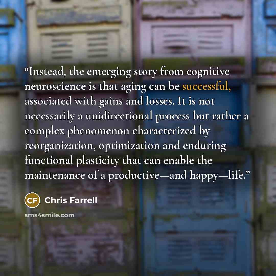 “Instead, the emerging story from cognitive neuroscience is that aging can be successful, associated with gains and losses. It is not necessarily a unidirectional process but rather a complex phenomenon characterized by reorganization, optimization and enduring functional plasticity that can enable…” quote by Chris Farrell