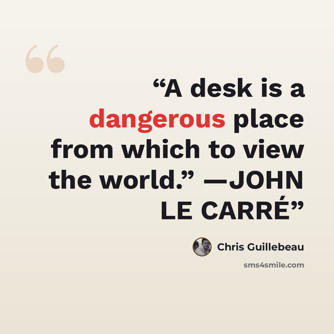 “A desk is a dangerous place from which to view the world.” —JOHN LE CARRÉ” quote by Chris Guillebeau