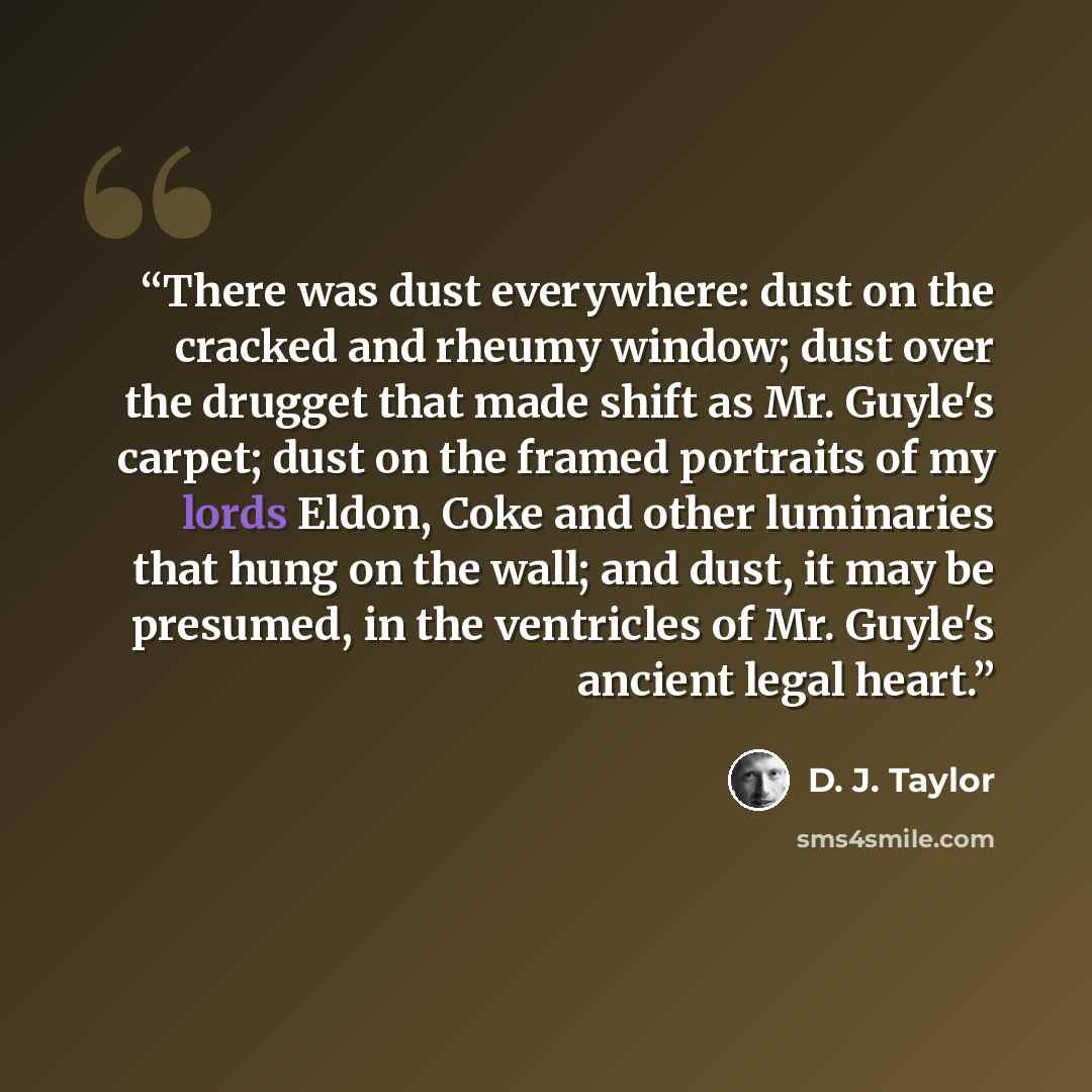 “There was dust everywhere: dust on the cracked and rheumy window; dust over the drugget that made shift as Mr. Guyle's carpet; dust on the framed portraits of my lords Eldon, Coke and other luminaries that hung on the wall; and dust, it may be presumed, in the ventricles of Mr. Guyle's ancient…” quote by D. J. Taylor