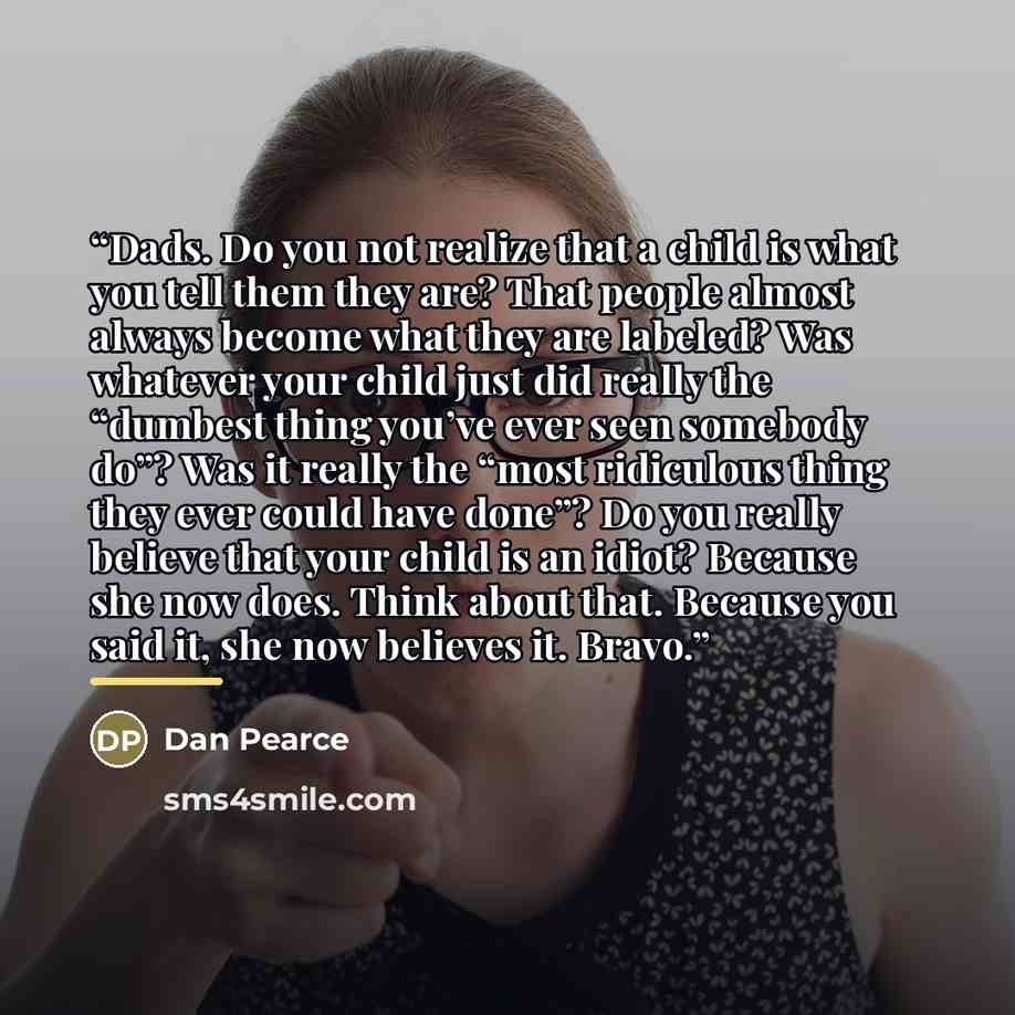 “Dads. Do you not realize that a child is what you tell them they are? That people almost always become what they are labeled? Was whatever your child just did really the “dumbest thing you’ve ever seen somebody do”? Was it really the “most ridiculous thing they ever could have done”? Do you really…” quote by Dan Pearce