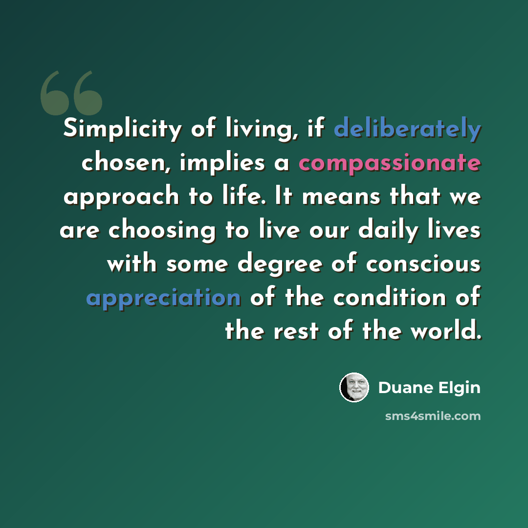 “Simplicity of living, if deliberately chosen, implies a compassionate approach to life. It means that we are choosing to live our daily lives with some degree of conscious appreciation of the condition of the rest of the world.” quote by Duane Elgin