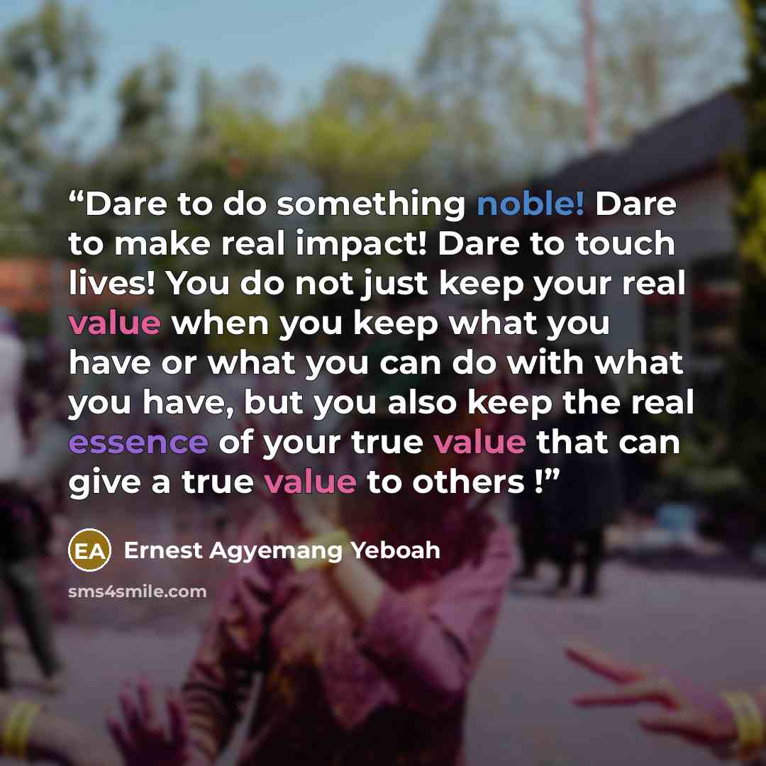“Dare to do something noble! Dare to make real impact! Dare to touch lives! You do not just keep your real value when you keep what you have or what you can do with what you have, but you also keep the real essence of your true value that can give a true value to others !” quote by Ernest Agyemang Yeboah