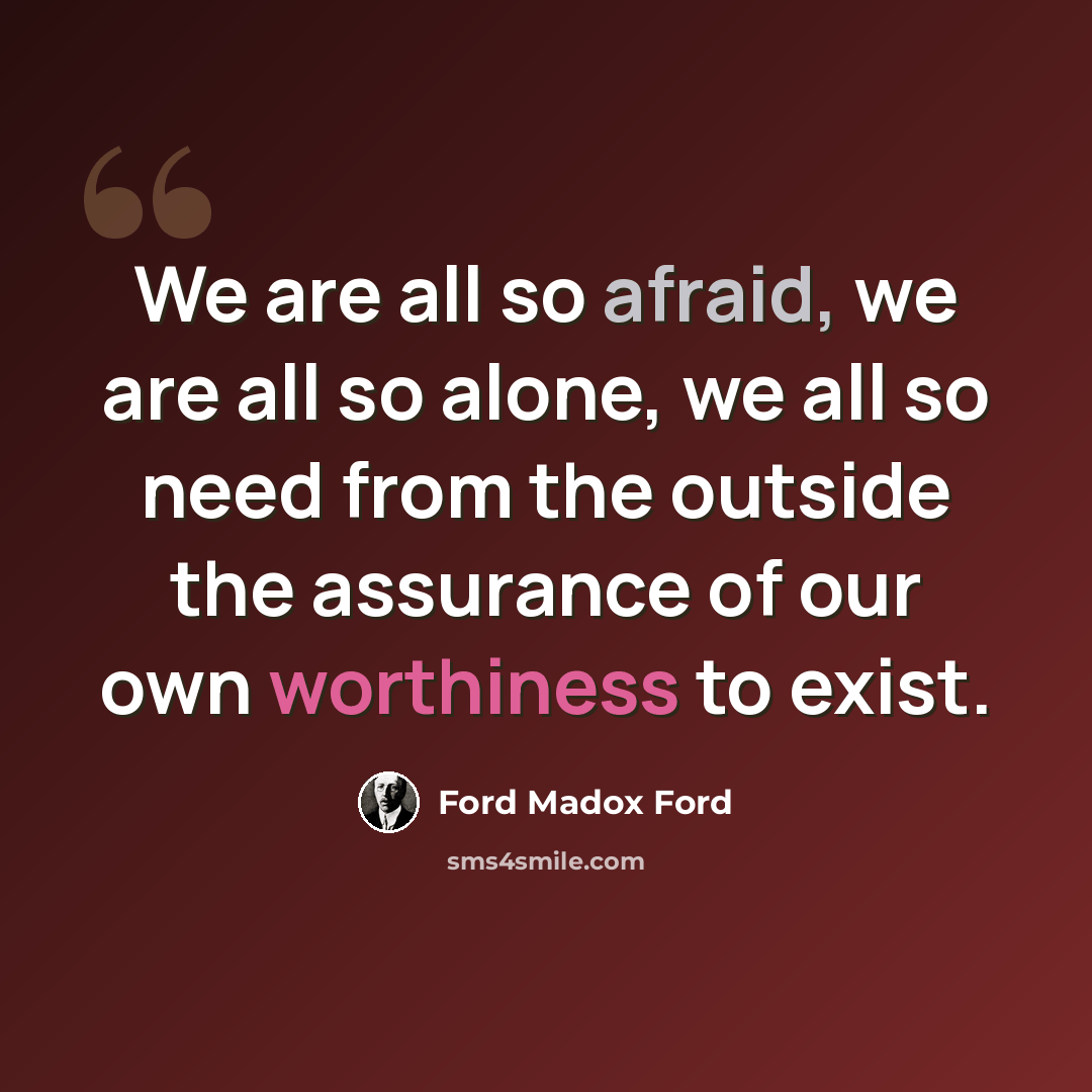 “We are all so afraid, we are all so alone, we all so need from the outside the assurance of our own worthiness to exist.” quote by Ford Madox Ford