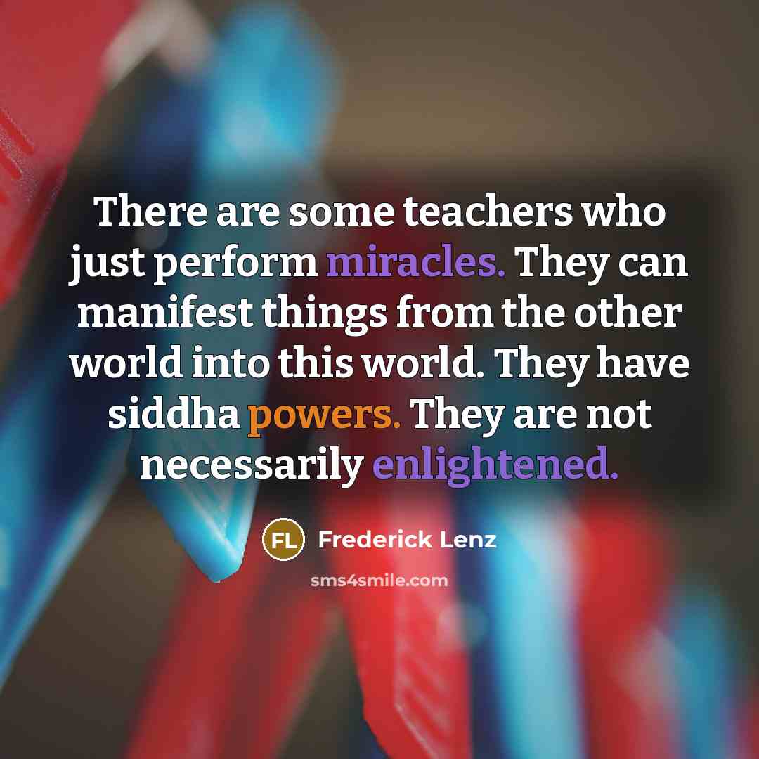 “There are some teachers who just perform miracles. They can manifest things from the other world into this world. They have siddha powers. They are not necessarily enlightened.” quote by Frederick Lenz