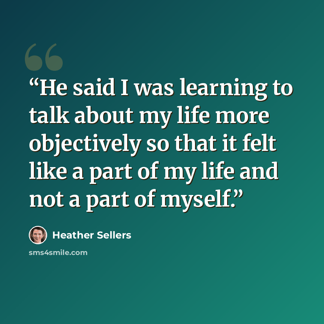“He said I was learning to talk about my life more objectively so that it felt like a part of my life and not a part of myself.” quote by Heather Sellers
