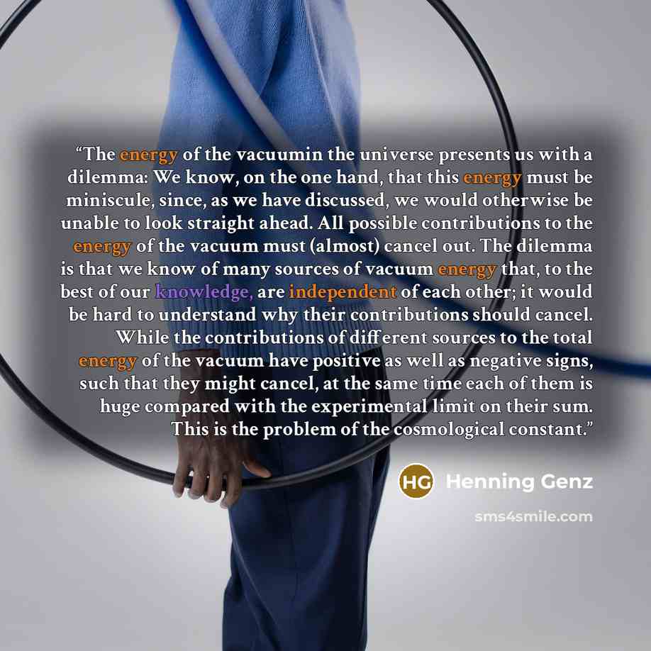 “The energy of the vacuumin the universe presents us with a dilemma: We know, on the one hand, that this energy must be miniscule, since, as we have discussed, we would otherwise be unable to look straight ahead. All possible contributions to the energy of the vacuum must (almost) cancel out. The…” quote by Henning Genz