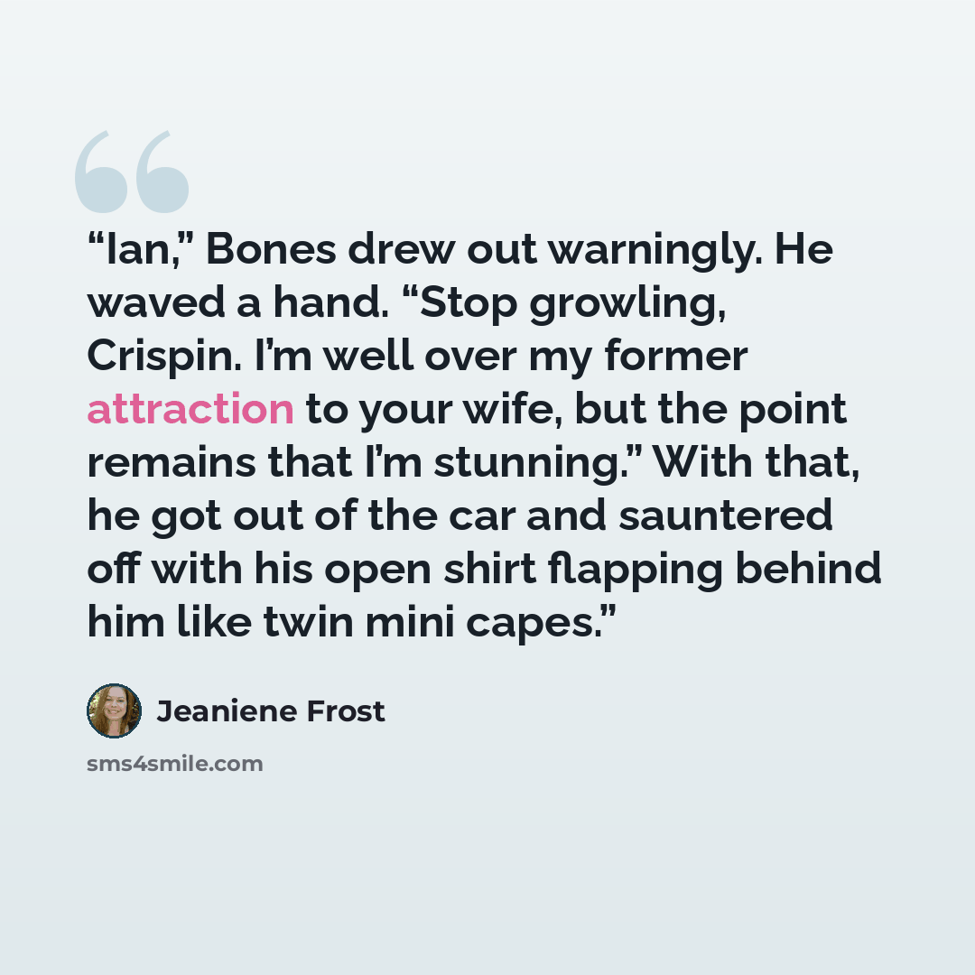 “Ian,” Bones drew out warningly. He waved a hand. “Stop growling, Crispin. I’m well over my former attraction to your wife, but the point remains that I’m stunning.” With that, he got out of the car and sauntered off with his open shirt flapping behind him like twin mini capes.” quote by Jeaniene Frost