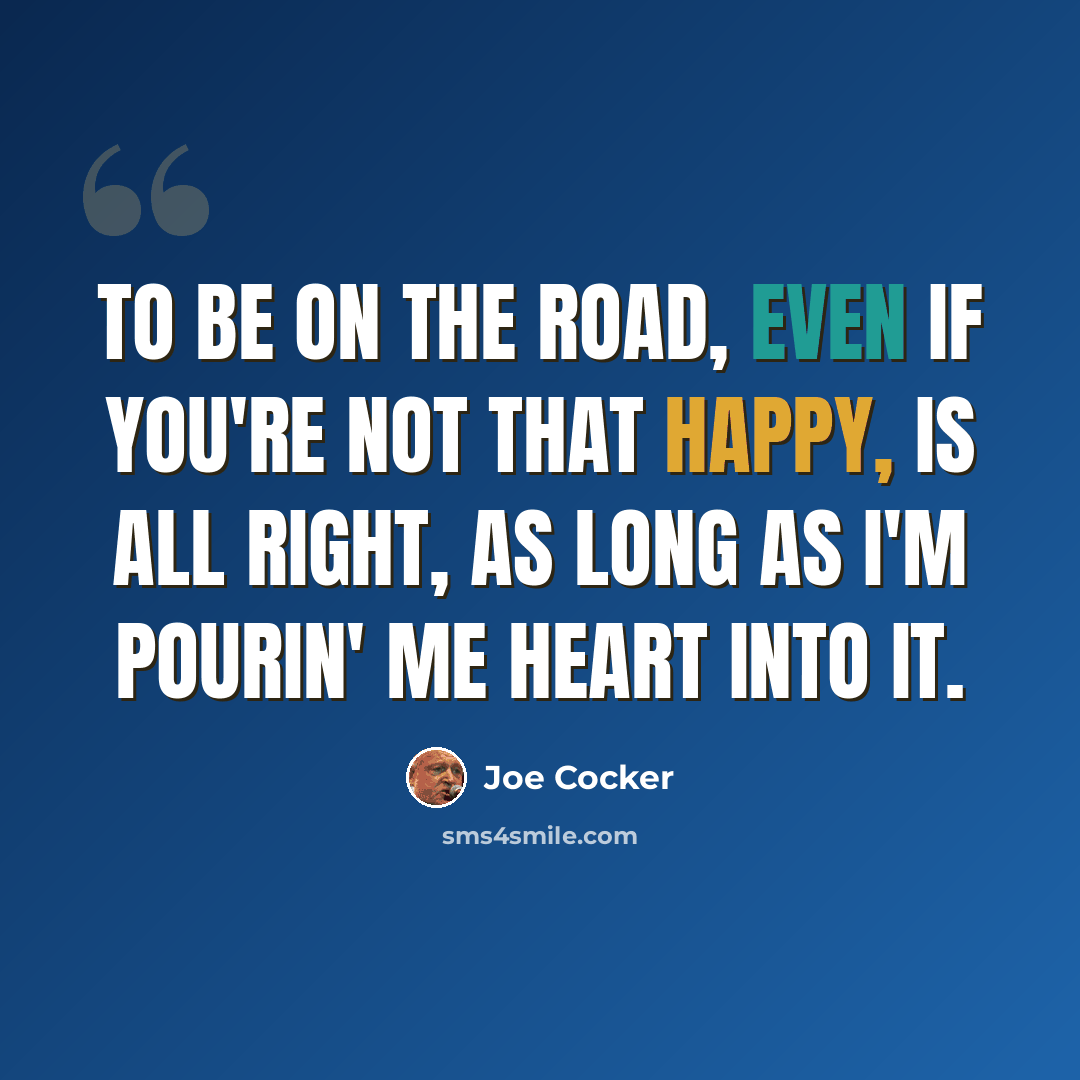 “To be on the road, even if you're not that happy, is all right, as long as I'm pourin' me heart into it.” quote by Joe Cocker