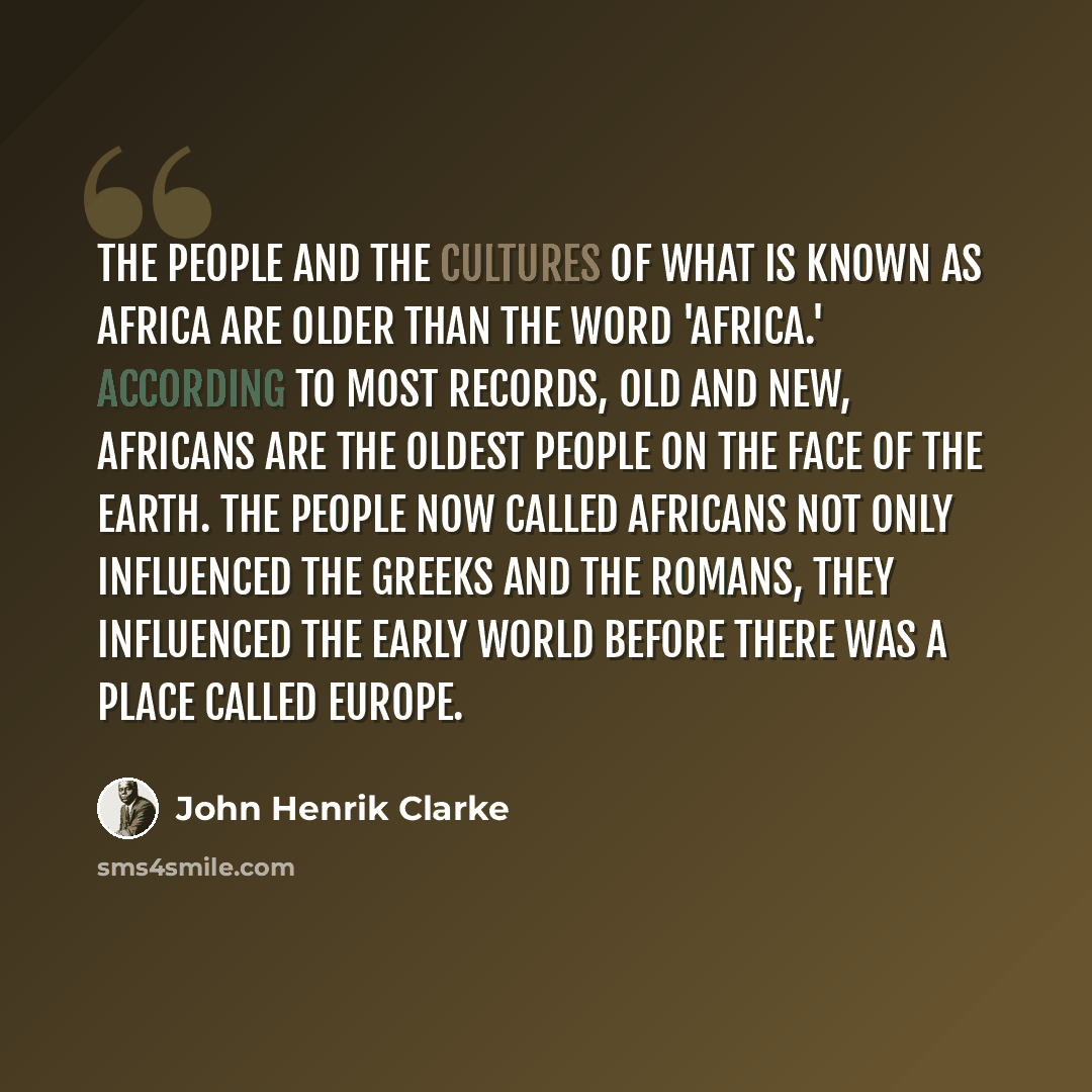 “The people and the cultures of what is known as Africa are older than the word 'Africa.' According to most records, old and new, Africans are the oldest people on the face of the earth. The people now called Africans not only influenced the Greeks and the Romans, they influenced the early world…” quote by John Henrik Clarke