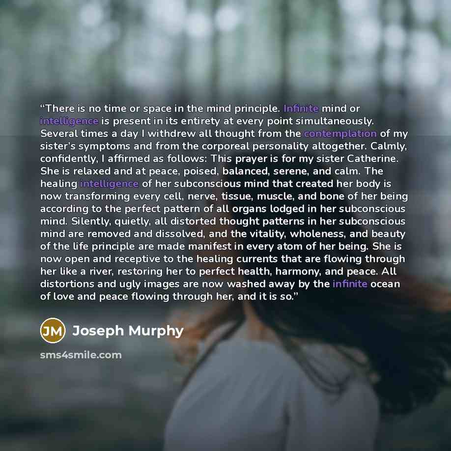 “There is no time or space in the mind principle. Infinite mind or intelligence is present in its entirety at every point simultaneously. Several times a day I withdrew all thought from the contemplation of my sister’s symptoms and from the corporeal personality altogether. Calmly, confidently, I…” quote by Joseph Murphy